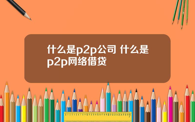 什么是p2p公司 什么是p2p网络借贷